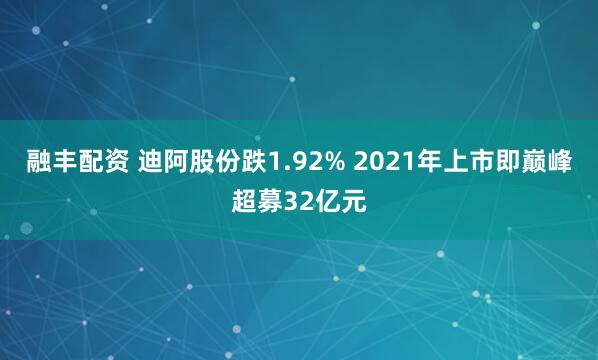 融丰配资 迪阿股份跌1.92% 2021年上市即巅峰超募32亿元