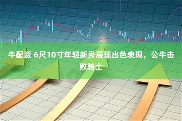 牛配资 6尺10寸年轻新秀展现出色表现，公牛击败骑士