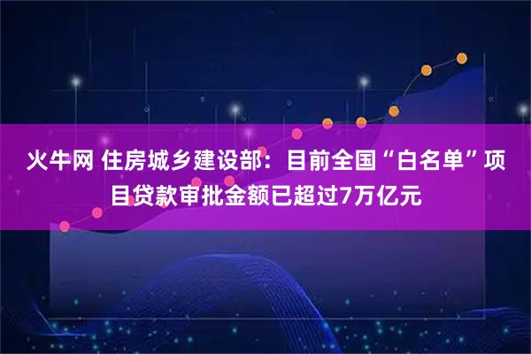 火牛网 住房城乡建设部：目前全国“白名单”项目贷款审批金额已超过7万亿元