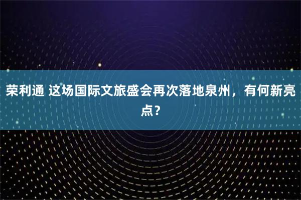 荣利通 这场国际文旅盛会再次落地泉州，有何新亮点？