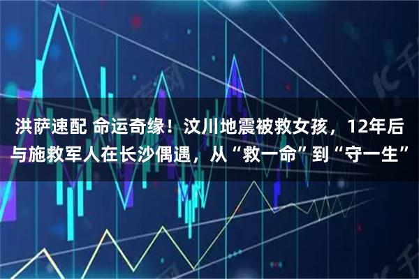 洪萨速配 命运奇缘！汶川地震被救女孩，12年后与施救军人在长沙偶遇，从“救一命”到“守一生”