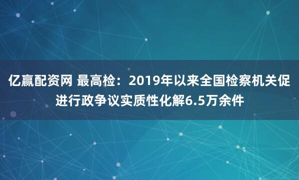 亿赢配资网 最高检：2019年以来全国检察机关促进行政争议实质性化解6.5万余件