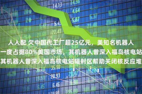 人人配 欠中国代工厂超25亿元，美知名机器人公司爆雷，濒临破产！一度占据80%美国市场，其机器人曾深入福岛核电站辐射区帮助关闭核反应堆