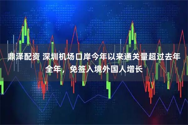 鼎泽配资 深圳机场口岸今年以来通关量超过去年全年，免签入境外国人增长