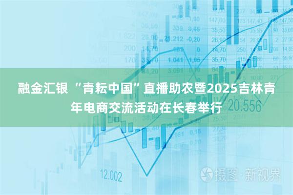 融金汇银 “青耘中国”直播助农暨2025吉林青年电商交流活动在长春举行