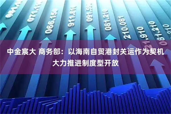 中金宸大 商务部：以海南自贸港封关运作为契机大力推进制度型开放