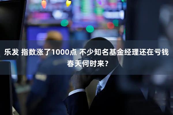 乐发 指数涨了1000点 不少知名基金经理还在亏钱 春天何时来？