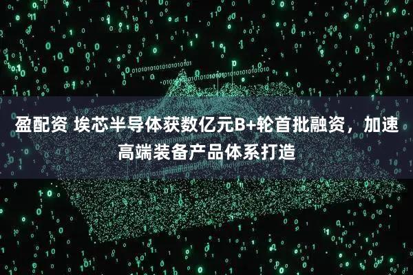 盈配资 埃芯半导体获数亿元B+轮首批融资，加速高端装备产品体系打造